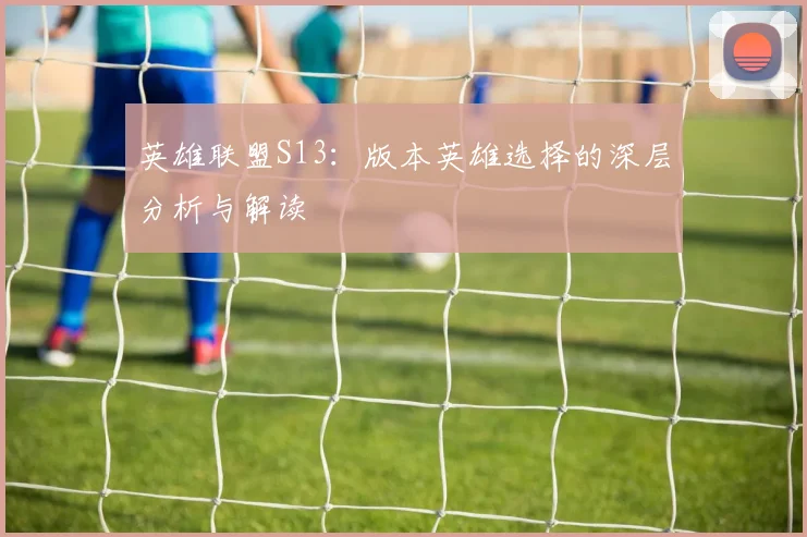 英雄联盟S13：版本英雄选择的深层分析与解读
