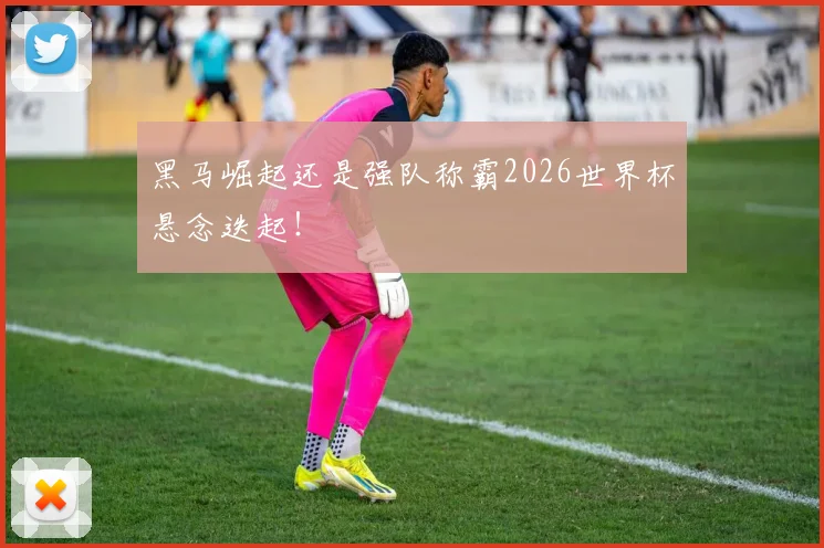 黑马崛起还是强队称霸2026世界杯悬念迭起！