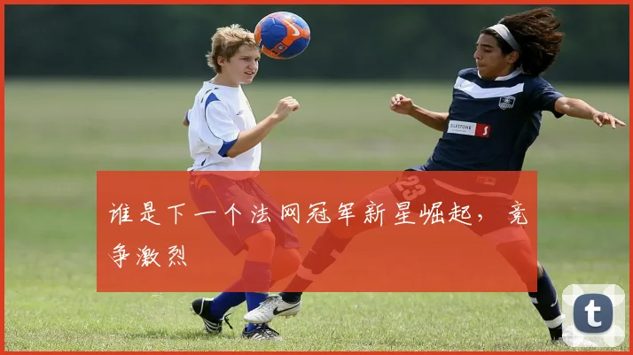 谁是下一个法网冠军新星崛起，竞争激烈