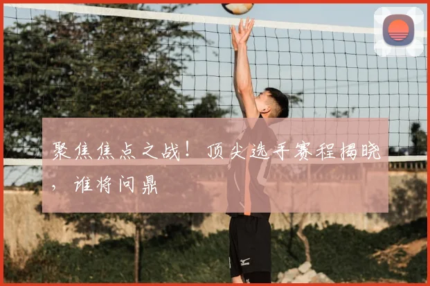 聚焦焦点之战！顶尖选手赛程揭晓，谁将问鼎