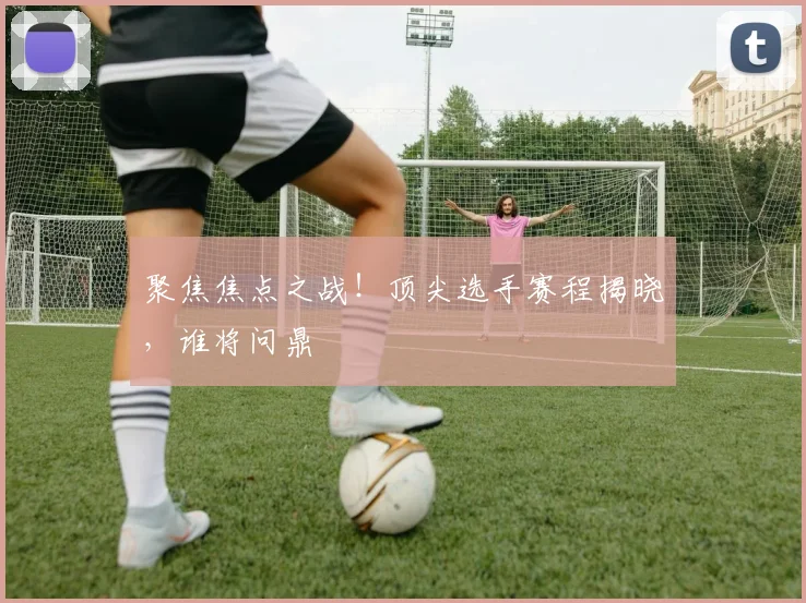 聚焦焦点之战!顶尖选手赛程揭晓,谁将问鼎