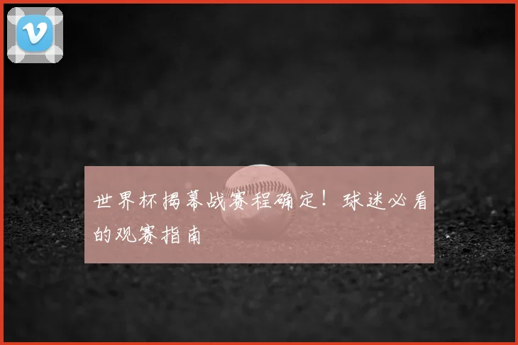世界杯揭幕战赛程确定！球迷必看的观赛指南