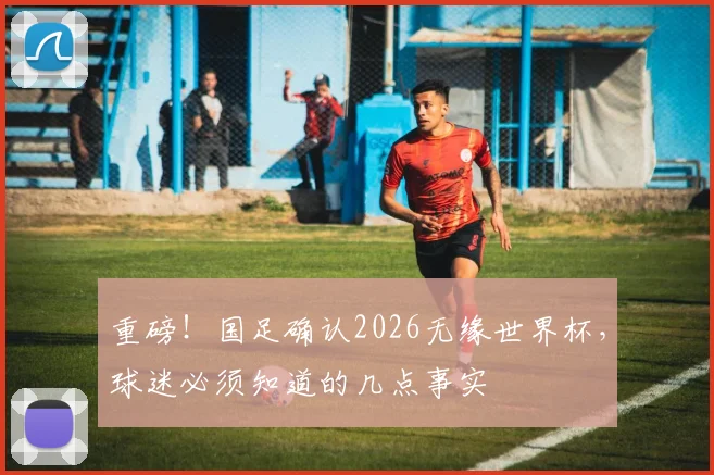 重磅！国足确认2026无缘世界杯，球迷必须知道的几点事实